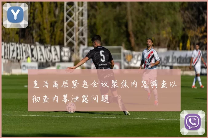 皇马高层紧急会议聚焦内鬼调查以彻查内幕泄露问题