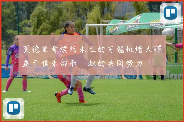 莫德里奇续约米兰的可能性增大得益于俱乐部和囧叔的共同努力