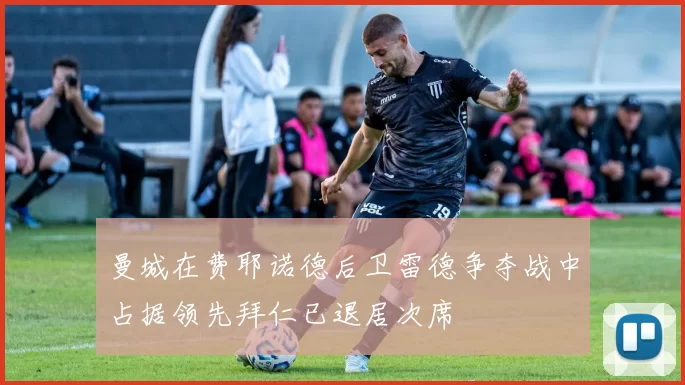 曼城在费耶诺德后卫雷德争夺战中占据领先拜仁已退居次席