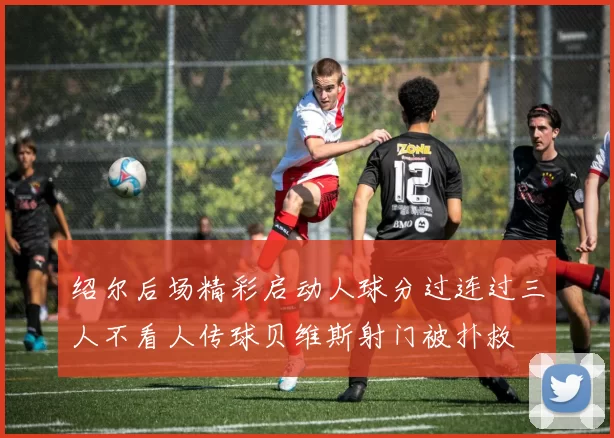绍尔后场精彩启动人球分过连过三人不看人传球贝维斯射门被扑救