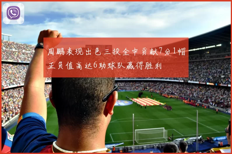 周鹏表现出色三投全中贡献7分1帽正负值高达6助球队赢得胜利