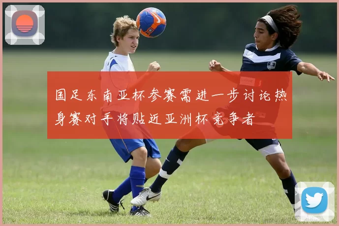 国足东南亚杯参赛需进一步讨论热身赛对手将贴近亚洲杯竞争者