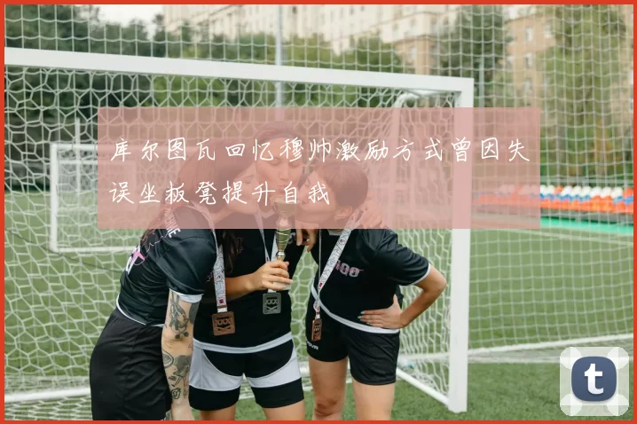 库尔图瓦回忆穆帅激励方式曾因失误坐板凳提升自我