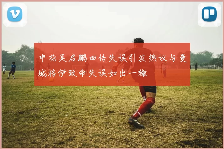 申花吴启鹏回传失误引发热议与曼城格伊致命失误如出一辙
