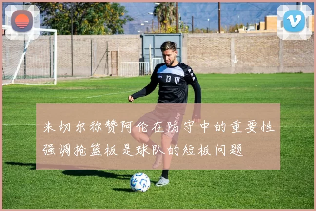 米切尔称赞阿伦在防守中的重要性强调抢篮板是球队的短板问题