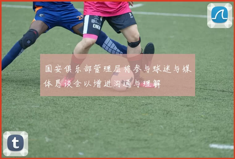 国安俱乐部管理层将参与球迷与媒体恳谈会以增进沟通与理解