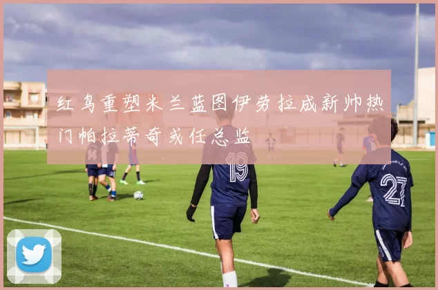 红鸟重塑米兰蓝图伊劳拉成新帅热门帕拉蒂奇或任总监
