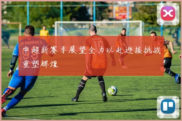 中超新赛季展望全力以赴迎接挑战重塑辉煌